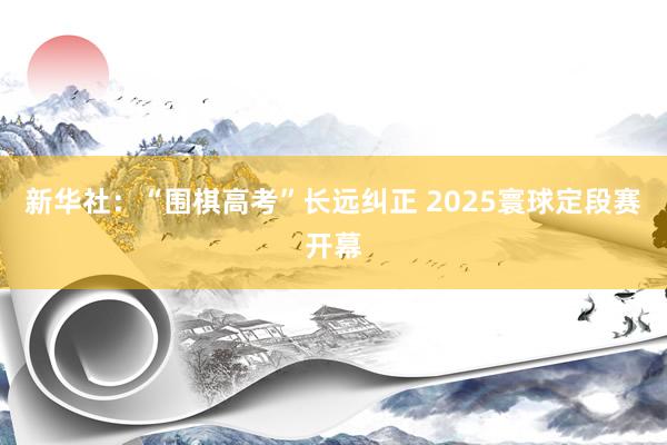 新华社：“围棋高考”长远纠正 2025寰球定段赛开幕