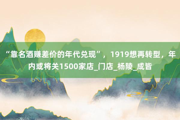 “靠名酒赚差价的年代兑现”，1919想再转型，年内或将关1500家店_门店_杨陵_成皆