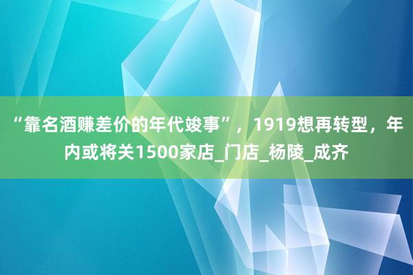 “靠名酒赚差价的年代竣事”，1919想再转型，年内或将关1500家店_门店_杨陵_成齐