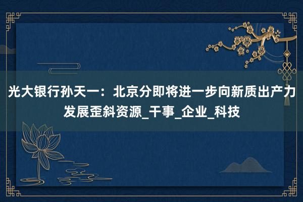光大银行孙天一：北京分即将进一步向新质出产力发展歪斜资源_干事_企业_科技