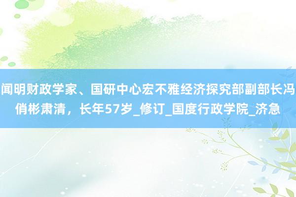 闻明财政学家、国研中心宏不雅经济探究部副部长冯俏彬肃清，长年57岁_修订_国度行政学院_济急