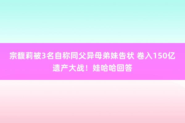 宗馥莉被3名自称同父异母弟妹告状 卷入150亿遗产大战！娃哈哈回答