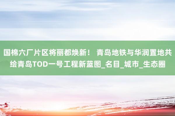 国棉六厂片区将丽都焕新！ 青岛地铁与华润置地共绘青岛TOD一号工程新蓝图_名目_城市_生态圈