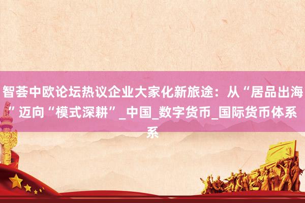 智荟中欧论坛热议企业大家化新旅途：从“居品出海”迈向“模式深耕”_中国_数字货币_国际货币体系