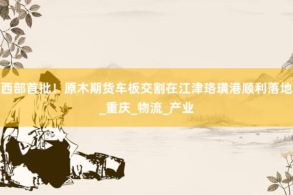 西部首批！原木期货车板交割在江津珞璜港顺利落地_重庆_物流_产业