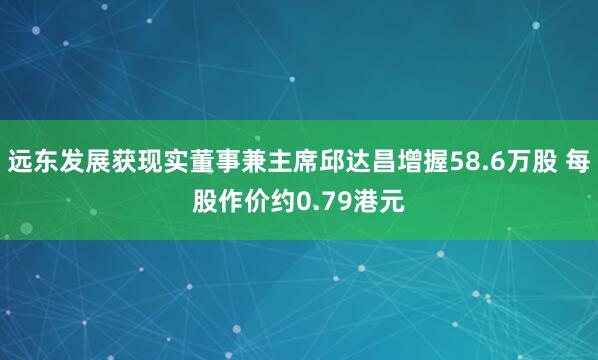 远东发展获现实董事兼主席邱达昌增握58.6万股 每股作价约0.79港元