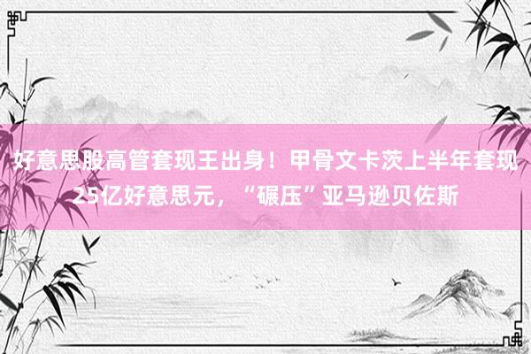 好意思股高管套现王出身！甲骨文卡茨上半年套现25亿好意思元，“碾压”亚马逊贝佐斯