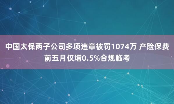 中国太保两子公司多项违章被罚1074万 产险保费前五月仅增0.5%合规临考