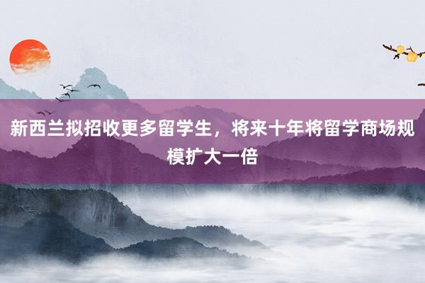 新西兰拟招收更多留学生，将来十年将留学商场规模扩大一倍