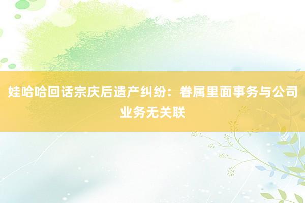 娃哈哈回话宗庆后遗产纠纷：眷属里面事务与公司业务无关联