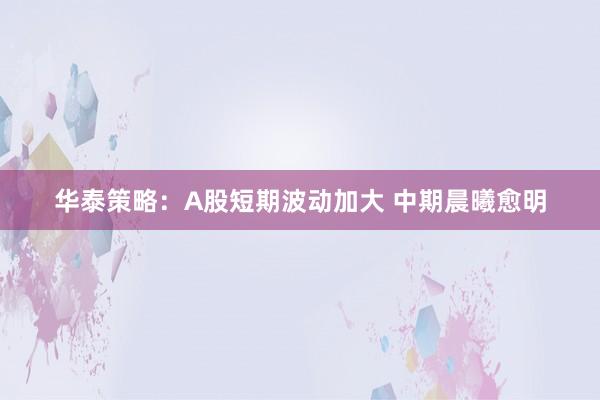 华泰策略：A股短期波动加大 中期晨曦愈明