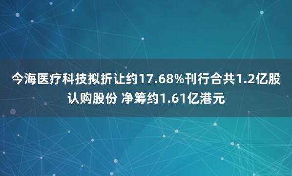 今海医疗科技拟折让约17.68%刊行合共1.2亿股认购股份 净筹约1.61亿港元
