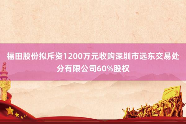 福田股份拟斥资1200万元收购深圳市远东交易处分有限公司60%股权