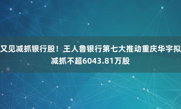 又见减抓银行股！王人鲁银行第七大推动重庆华宇拟减抓不超6043.81万股