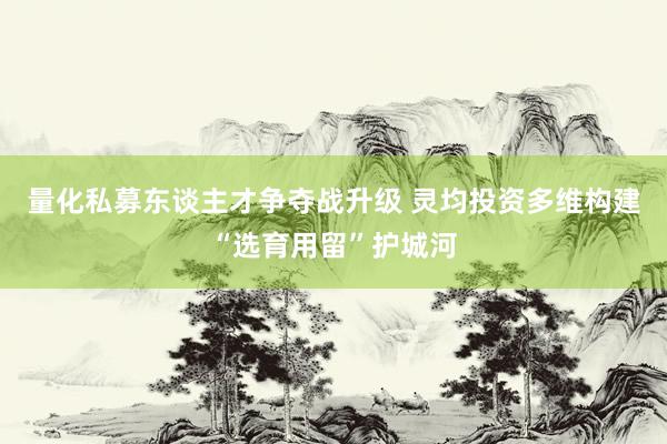 量化私募东谈主才争夺战升级 灵均投资多维构建“选育用留”护城河