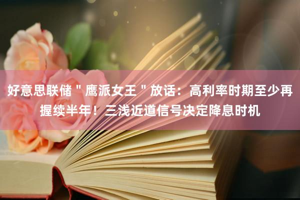 好意思联储＂鹰派女王＂放话：高利率时期至少再握续半年！三浅近道信号决定降息时机