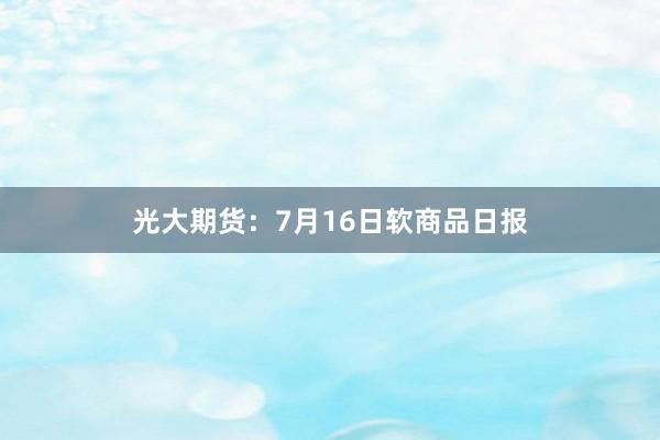 光大期货：7月16日软商品日报