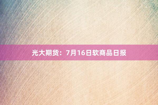 光大期货：7月16日软商品日报