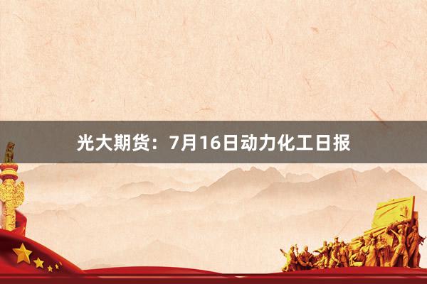 光大期货：7月16日动力化工日报