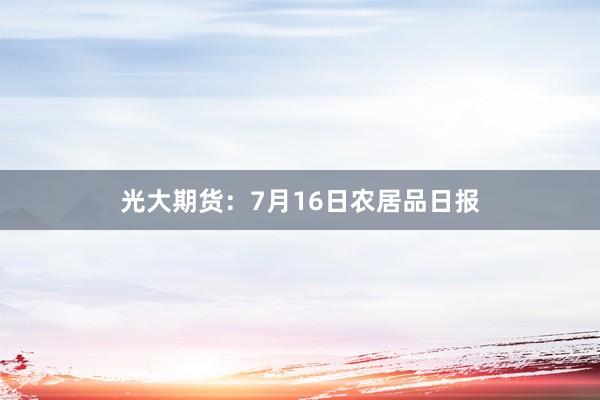 光大期货：7月16日农居品日报