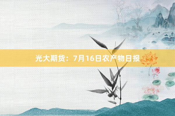 光大期货：7月16日农产物日报