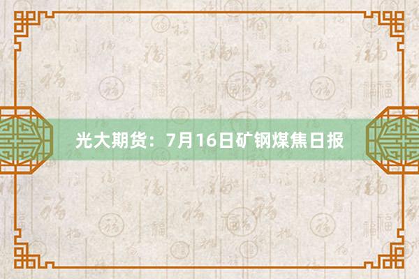 光大期货：7月16日矿钢煤焦日报