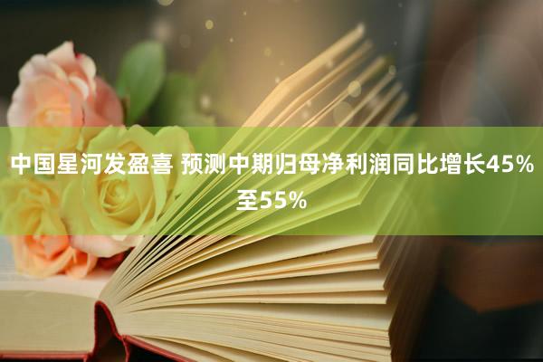 中国星河发盈喜 预测中期归母净利润同比增长45%至55%