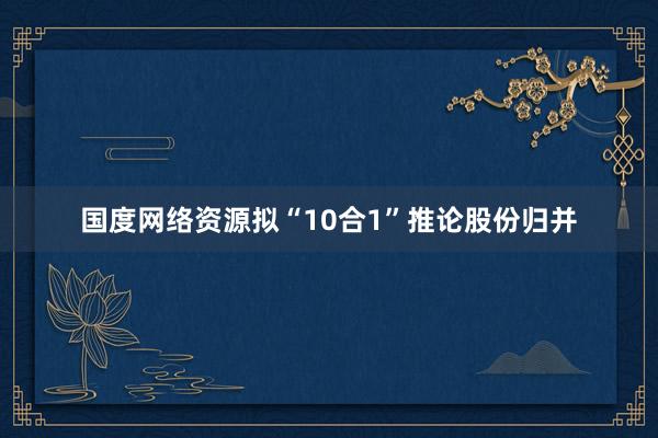 国度网络资源拟“10合1”推论股份归并
