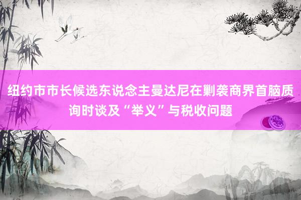 纽约市市长候选东说念主曼达尼在剿袭商界首脑质询时谈及“举义”与税收问题