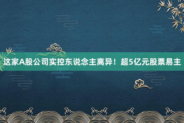 这家A股公司实控东说念主离异！超5亿元股票易主