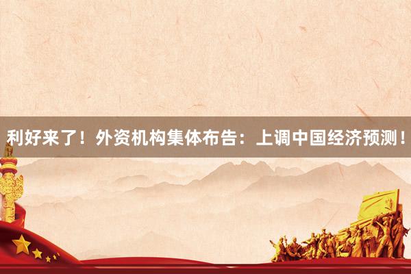利好来了！外资机构集体布告：上调中国经济预测！