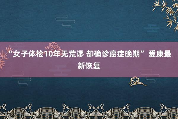 “女子体检10年无荒谬 却确诊癌症晚期” 爱康最新恢复