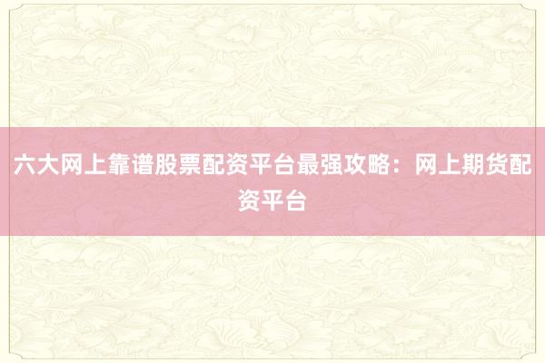 六大网上靠谱股票配资平台最强攻略：网上期货配资平台