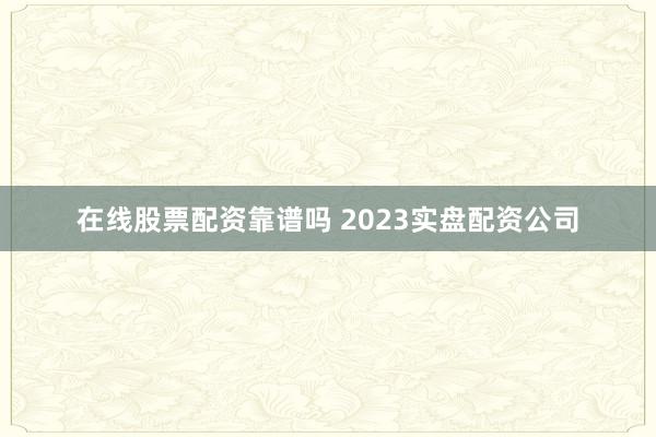 在线股票配资靠谱吗 2023实盘配资公司