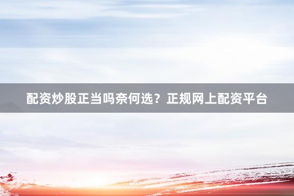 配资炒股正当吗奈何选？正规网上配资平台