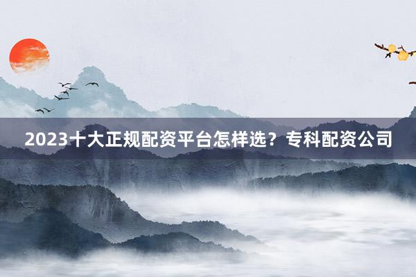 2023十大正规配资平台怎样选？专科配资公司
