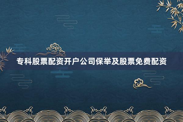 专科股票配资开户公司保举及股票免费配资