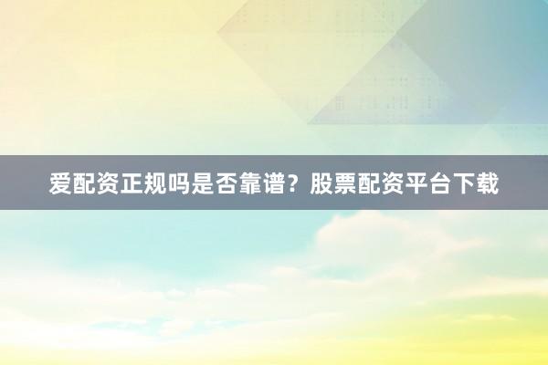 爱配资正规吗是否靠谱？股票配资平台下载