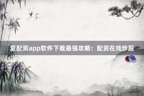 爱配资app软件下载最强攻略：配资在线炒股