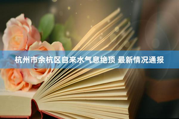 杭州市余杭区自来水气息绝顶 最新情况通报
