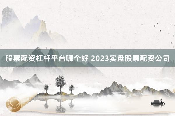 股票配资杠杆平台哪个好 2023实盘股票配资公司