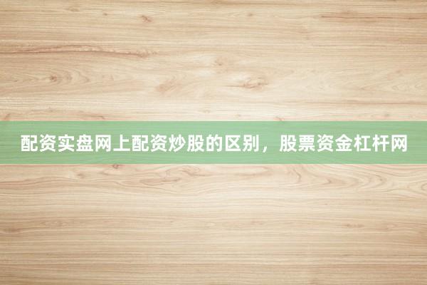 配资实盘网上配资炒股的区别，股票资金杠杆网