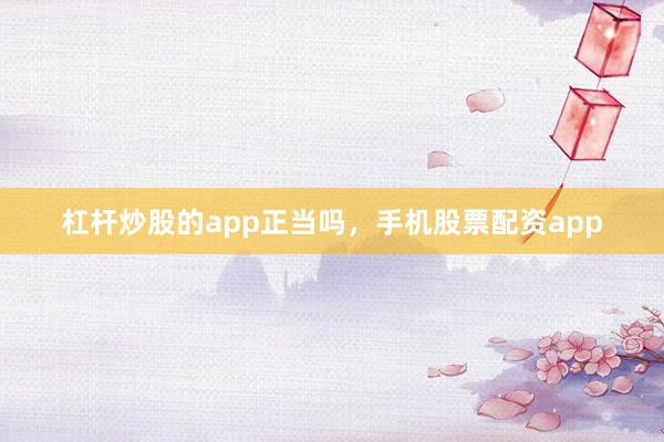 杠杆炒股的app正当吗，手机股票配资app