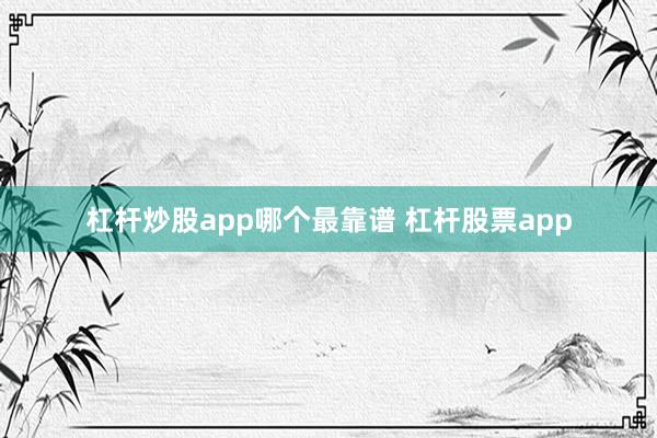 杠杆炒股app哪个最靠谱 杠杆股票app