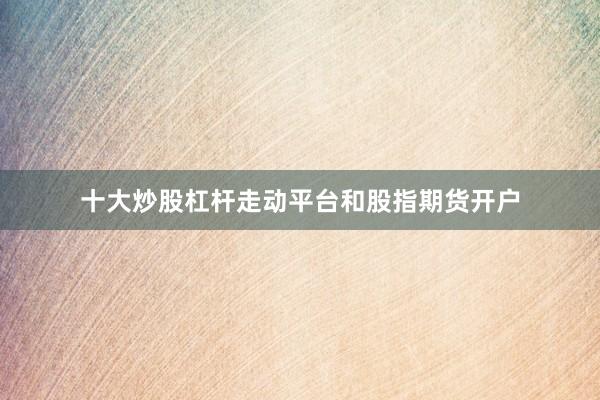 十大炒股杠杆走动平台和股指期货开户