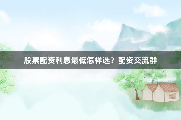 股票配资利息最低怎样选？配资交流群