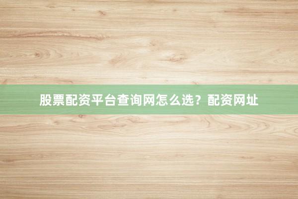 股票配资平台查询网怎么选？配资网址