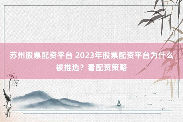 苏州股票配资平台 2023年股票配资平台为什么被推选？看配资策略
