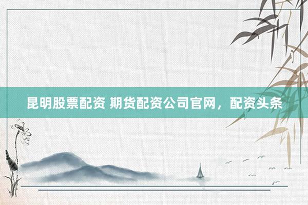 昆明股票配资 期货配资公司官网，配资头条