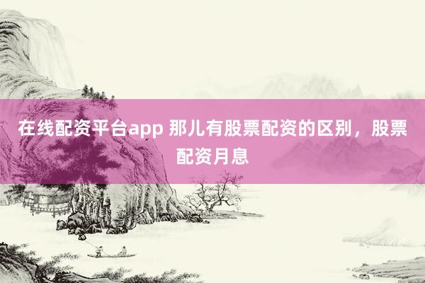 在线配资平台app 那儿有股票配资的区别，股票配资月息